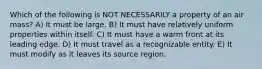 Which of the following is NOT NECESSARILY a property of an air mass? A) It must be large. B) It must have relatively uniform properties within itself. C) It must have a warm front at its leading edge. D) It must travel as a recognizable entity. E) It must modify as it leaves its source region.