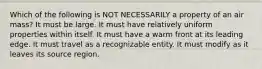 Which of the following is NOT NECESSARILY a property of an air mass? It must be large. It must have relatively uniform properties within itself. It must have a warm front at its leading edge. It must travel as a recognizable entity. It must modify as it leaves its source region.