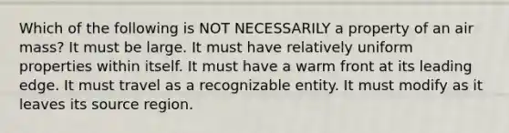 Which of the following is NOT NECESSARILY a property of an air mass? It must be large. It must have relatively uniform properties within itself. It must have a warm front at its leading edge. It must travel as a recognizable entity. It must modify as it leaves its source region.
