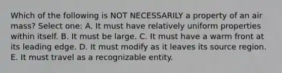 Which of the following is NOT NECESSARILY a property of an air mass? Select one: A. It must have relatively uniform properties within itself. B. It must be large. C. It must have a warm front at its leading edge. D. It must modify as it leaves its source region. E. It must travel as a recognizable entity.