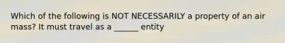 Which of the following is NOT NECESSARILY a property of an air mass? It must travel as a ______ entity