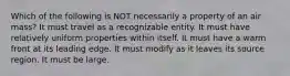 Which of the following is NOT necessarily a property of an air mass? It must travel as a recognizable entity. It must have relatively uniform properties within itself. It must have a warm front at its leading edge. It must modify as it leaves its source region. It must be large.