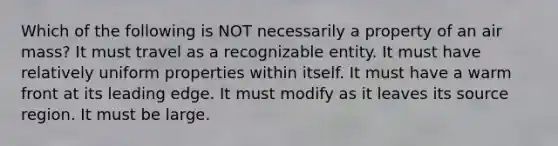 Which of the following is NOT necessarily a property of an air mass? It must travel as a recognizable entity. It must have relatively uniform properties within itself. It must have a warm front at its leading edge. It must modify as it leaves its source region. It must be large.