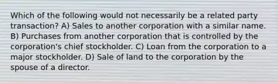 Which of the following would not necessarily be a related party transaction? A) Sales to another corporation with a similar name. B) Purchases from another corporation that is controlled by the corporation's chief stockholder. C) Loan from the corporation to a major stockholder. D) Sale of land to the corporation by the spouse of a director.