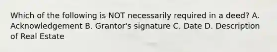 Which of the following is NOT necessarily required in a deed? A. Acknowledgement B. Grantor's signature C. Date D. Description of Real Estate