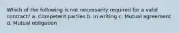 Which of the following is not necessarily required for a valid contract? a. Competent parties b. In writing c. Mutual agreement d. Mutual obligation