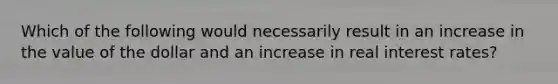 Which of the following would necessarily result in an increase in the value of the dollar and an increase in real interest rates?