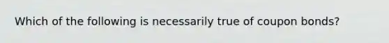 Which of the following is necessarily true of coupon bonds?