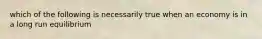 which of the following is necessarily true when an economy is in a long run equilibrium