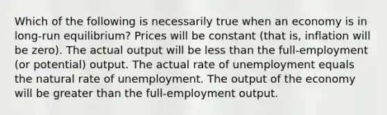 Which of the following is necessarily true when an economy is in long-run equilibrium? Prices will be constant (that is, inflation will be zero). The actual output will be less than the full-employment (or potential) output. The actual rate of unemployment equals the natural rate of unemployment. The output of the economy will be greater than the full-employment output.