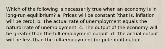 Which of the following is necessarily true when an economy is in long-run equilibrium? a. Prices will be constant (that is, inflation will be zero). b. The actual rate of unemployment equals the natural rate of unemployment. c. The output of the economy will be greater than the full-employment output. d. The actual output will be less than the full-employment (or potential) output.