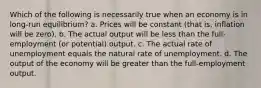 Which of the following is necessarily true when an economy is in long-run equilibrium? a. Prices will be constant (that is, inflation will be zero). b. The actual output will be less than the full-employment (or potential) output. c. The actual rate of unemployment equals the natural rate of unemployment. d. The output of the economy will be greater than the full-employment output.