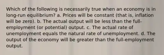 Which of the following is necessarily true when an economy is in long-run equilibrium? a. Prices will be constant (that is, inflation will be zero). b. The actual output will be less than the full-employment (or potential) output. c. The actual rate of unemployment equals the natural rate of unemployment. d. The output of the economy will be greater than the full-employment output.