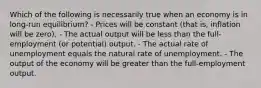 Which of the following is necessarily true when an economy is in long-run equilibrium? - Prices will be constant (that is, inflation will be zero). - The actual output will be less than the full-employment (or potential) output. - The actual rate of unemployment equals the natural rate of unemployment. - The output of the economy will be greater than the full-employment output.