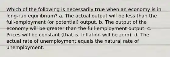 Which of the following is necessarily true when an economy is in long-run equilibrium? a. The actual output will be less than the full-employment (or potential) output. b. The output of the economy will be greater than the full-employment output. c. Prices will be constant (that is, inflation will be zero). d. The actual rate of unemployment equals the natural rate of unemployment.