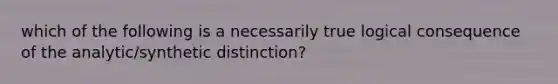 which of the following is a necessarily true logical consequence of the analytic/synthetic distinction?