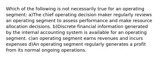 Which of the following is not necessarily true for an operating segment: a)The chief operating decision maker regularly reviews an operating segment to assess performance and make resource allocation decisions. b)Discrete financial information generated by the internal accounting system is available for an operating segment. c)an operating segment earns revenues and incurs expenses d)An operating segment regularly generates a profit from its normal ongoing operations.