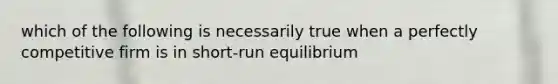 which of the following is necessarily true when a perfectly competitive firm is in short-run equilibrium