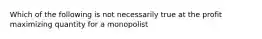 Which of the following is not necessarily true at the profit maximizing quantity for a monopolist