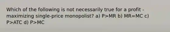 Which of the following is not necessarily true for a profit - maximizing single-price monopolist? a) P>MR b) MR=MC c) P>ATC d) P>MC