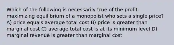 Which of the following is necessarily true of the profit-maximizing equilibrium of a monopolist who sets a single price? A) price equals average total cost B) price is greater than marginal cost C) average total cost is at its minimum level D) marginal revenue is greater than marginal cost