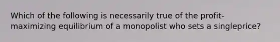 Which of the following is necessarily true of the profit-maximizing equilibrium of a monopolist who sets a singleprice?