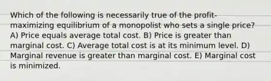 Which of the following is necessarily true of the profit-maximizing equilibrium of a monopolist who sets a single price? A) Price equals average total cost. B) Price is greater than marginal cost. C) Average total cost is at its minimum level. D) Marginal revenue is greater than marginal cost. E) Marginal cost is minimized.