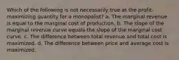 Which of the following is not necessarily true at the profit-maximizing quantity for a monopolist? a. The marginal revenue is equal to the marginal cost of production. b. The slope of the marginal revenue curve equals the slope of the marginal cost curve. c. The difference between total revenue and total cost is maximized. d. The difference between price and average cost is maximized.