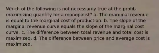 Which of the following is not necessarily true at the profit-maximizing quantity for a monopolist? a. The marginal revenue is equal to the marginal cost of production. b. The slope of the marginal revenue curve equals the slope of the marginal cost curve. c. The difference between total revenue and total cost is maximized. d. The difference between price and average cost is maximized.