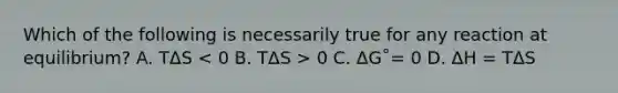 Which of the following is necessarily true for any reaction at equilibrium? A. TΔS 0 C. ΔG˚= 0 D. ΔH = TΔS