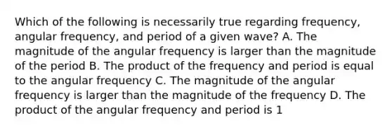 Which of the following is necessarily true regarding frequency, angular frequency, and period of a given wave? A. The magnitude of the angular frequency is larger than the magnitude of the period B. The product of the frequency and period is equal to the angular frequency C. The magnitude of the angular frequency is larger than the magnitude of the frequency D. The product of the angular frequency and period is 1