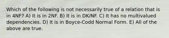 Which of the following is not necessarily true of a relation that is in 4NF? A) It is in 2NF. B) It is in DK/NF. C) It has no multivalued dependencies. D) It is in Boyce-Codd Normal Form. E) All of the above are true.