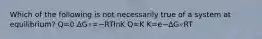 Which of the following is not necessarily true of a system at equilibrium? Q=0 ΔG∘=−RTlnK Q=K K=e−ΔG∘RT