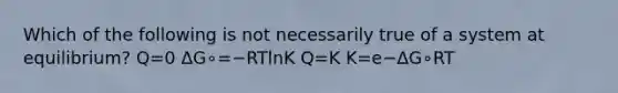 Which of the following is not necessarily true of a system at equilibrium? Q=0 ΔG∘=−RTlnK Q=K K=e−ΔG∘RT