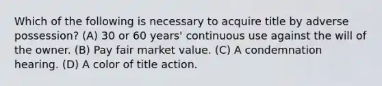 Which of the following is necessary to acquire title by adverse possession? (A) 30 or 60 years' continuous use against the will of the owner. (B) Pay fair market value. (C) A condemnation hearing. (D) A color of title action.