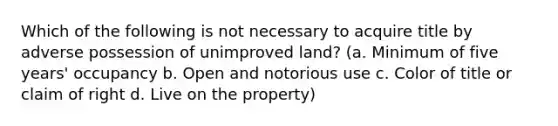 Which of the following is not necessary to acquire title by adverse possession of unimproved land? (a. Minimum of five years' occupancy b. Open and notorious use c. Color of title or claim of right d. Live on the property)