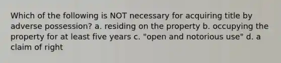 Which of the following is NOT necessary for acquiring title by adverse possession? a. residing on the property b. occupying the property for at least five years c. "open and notorious use" d. a claim of right