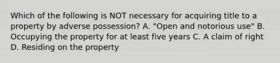 Which of the following is NOT necessary for acquiring title to a property by adverse possession? A. "Open and notorious use" B. Occupying the property for at least five years C. A claim of right D. Residing on the property