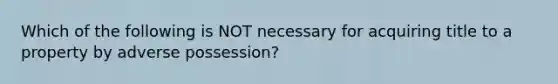 Which of the following is NOT necessary for acquiring title to a property by adverse possession?