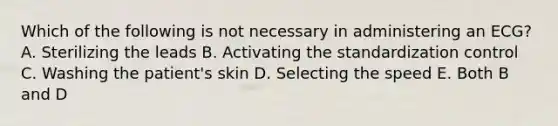 Which of the following is not necessary in administering an ECG? A. Sterilizing the leads B. Activating the standardization control C. Washing the patient's skin D. Selecting the speed E. Both B and D