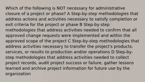 Which of the following is NOT necessary for administrative closure of a project or phase? A Step-by-step methodologies that address actions and activities necessary to satisfy completion or exit criteria for the project or phase B Step-by-step methodologies that address activities needed to confirm that all approved change requests were implemented and within the approved scope of the project C Step-by-step methodologies that address activities necessary to transfer the project's products, services, or results to production and/or operations D Step-by-step methodologies that address activities needed to collect project records, audit project success or failure, gather lessons learned and archive project information for future use by the organization