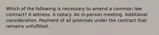 Which of the following is necessary to amend a common law contract? A witness. A notary. An in-person meeting. Additional consideration. Payment of all promises under the contract that remains unfulfilled.