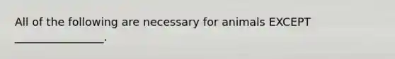 All of the following are necessary for animals EXCEPT ________________.