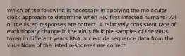 Which of the following is necessary in applying the molecular clock approach to determine when HIV first infected humans? All of the listed responses are correct. A relatively consistent rate of evolutionary change in the virus Multiple samples of the virus taken in different years RNA nucleotide sequence data from the virus None of the listed responses are correct.