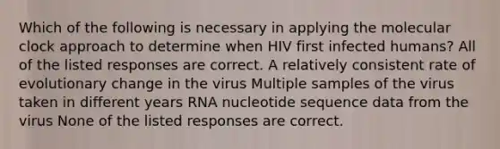 Which of the following is necessary in applying the molecular clock approach to determine when HIV first infected humans? All of the listed responses are correct. A relatively consistent rate of evolutionary change in the virus Multiple samples of the virus taken in different years RNA nucleotide sequence data from the virus None of the listed responses are correct.