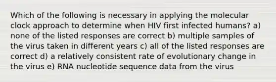 Which of the following is necessary in applying the molecular clock approach to determine when HIV first infected humans? a) none of the listed responses are correct b) multiple samples of the virus taken in different years c) all of the listed responses are correct d) a relatively consistent rate of evolutionary change in the virus e) RNA nucleotide sequence data from the virus