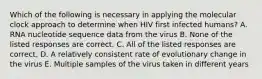 Which of the following is necessary in applying the molecular clock approach to determine when HIV first infected humans? A. RNA nucleotide sequence data from the virus B. None of the listed responses are correct. C. All of the listed responses are correct. D. A relatively consistent rate of evolutionary change in the virus E. Multiple samples of the virus taken in different years