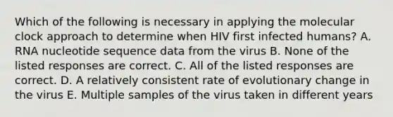 Which of the following is necessary in applying the molecular clock approach to determine when HIV first infected humans? A. RNA nucleotide sequence data from the virus B. None of the listed responses are correct. C. All of the listed responses are correct. D. A relatively consistent rate of evolutionary change in the virus E. Multiple samples of the virus taken in different years