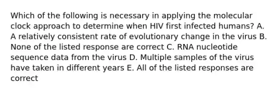 Which of the following is necessary in applying the molecular clock approach to determine when HIV first infected humans? A. A relatively consistent rate of evolutionary change in the virus B. None of the listed response are correct C. RNA nucleotide sequence data from the virus D. Multiple samples of the virus have taken in different years E. All of the listed responses are correct