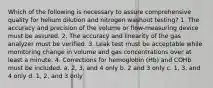 Which of the following is necessary to assure comprehensive quality for helium dilution and nitrogen washout testing? 1. The accuracy and precision of the volume or flow-measuring device must be assured. 2. The accuracy and linearity of the gas analyzer must be verified. 3. Leak test must be acceptable while monitoring change in volume and gas concentrations over at least a minute. 4. Corrections for hemoglobin (Hb) and COHb must be included. a. 2, 3, and 4 only b. 2 and 3 only c. 1, 3, and 4 only d. 1, 2, and 3 only